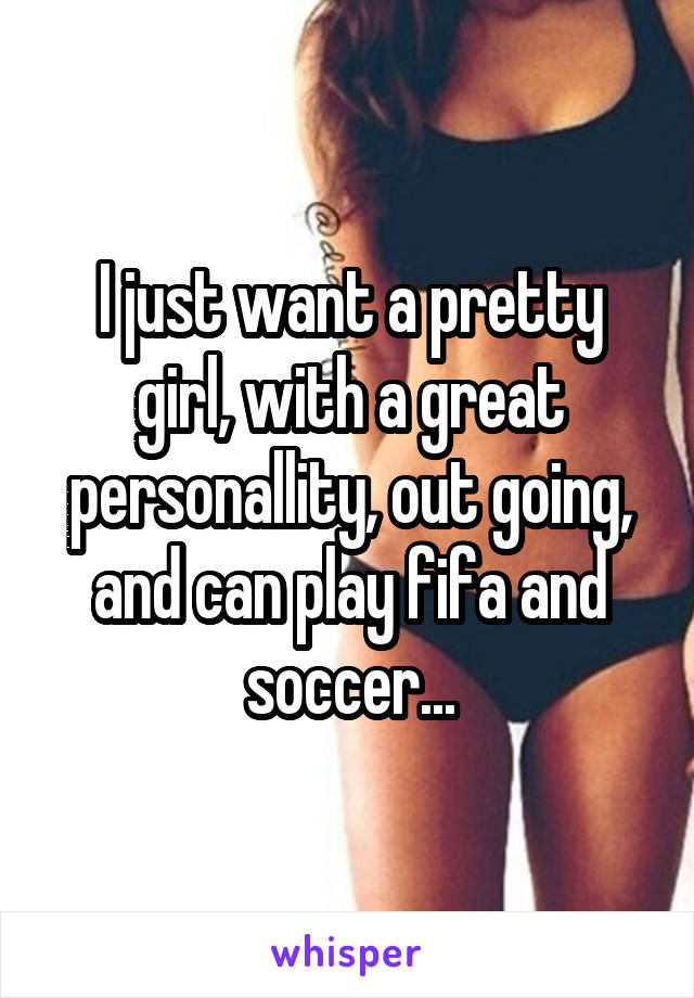 I just want a pretty girl, with a great personallity, out going, and can play fifa and soccer...