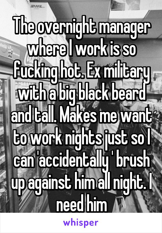 The overnight manager where I work is so fucking hot. Ex military with a big black beard and tall. Makes me want to work nights just so I can 'accidentally ' brush up against him all night. I need him