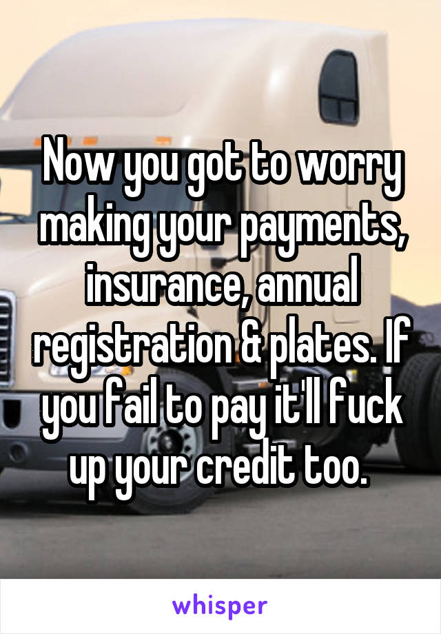 Now you got to worry making your payments, insurance, annual registration & plates. If you fail to pay it'll fuck up your credit too. 