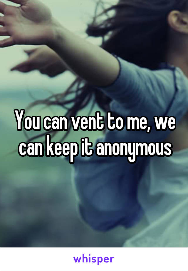 You can vent to me, we can keep it anonymous