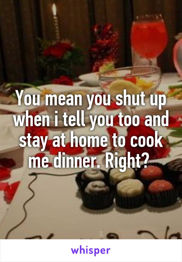 You mean you shut up when i tell you too and stay at home to cook me dinner. Right? 
