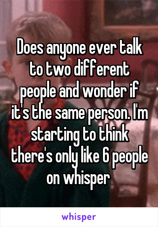 Does anyone ever talk to two different people and wonder if it's the same person. I'm starting to think there's only like 6 people on whisper 