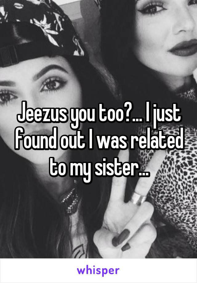 Jeezus you too?... I just found out I was related to my sister...