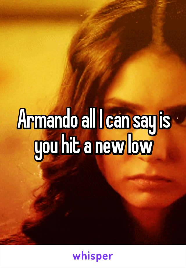 Armando all I can say is you hit a new low