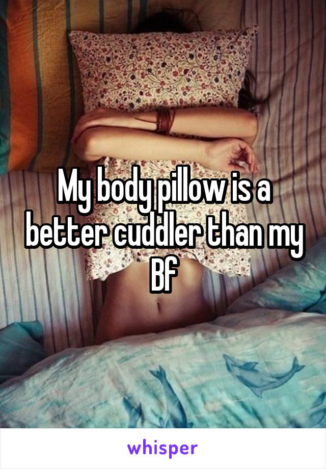 My body pillow is a better cuddler than my Bf