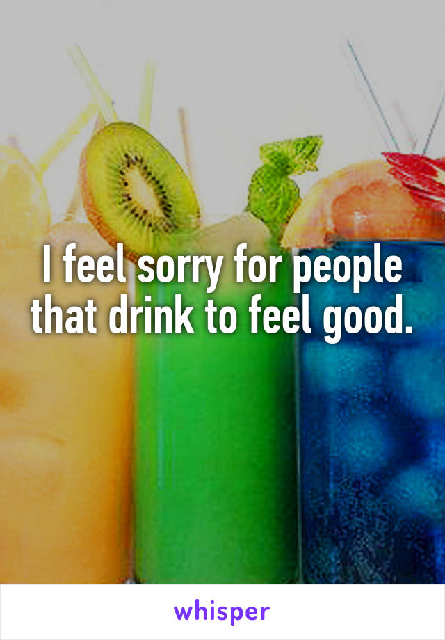 I feel sorry for people that drink to feel good. 