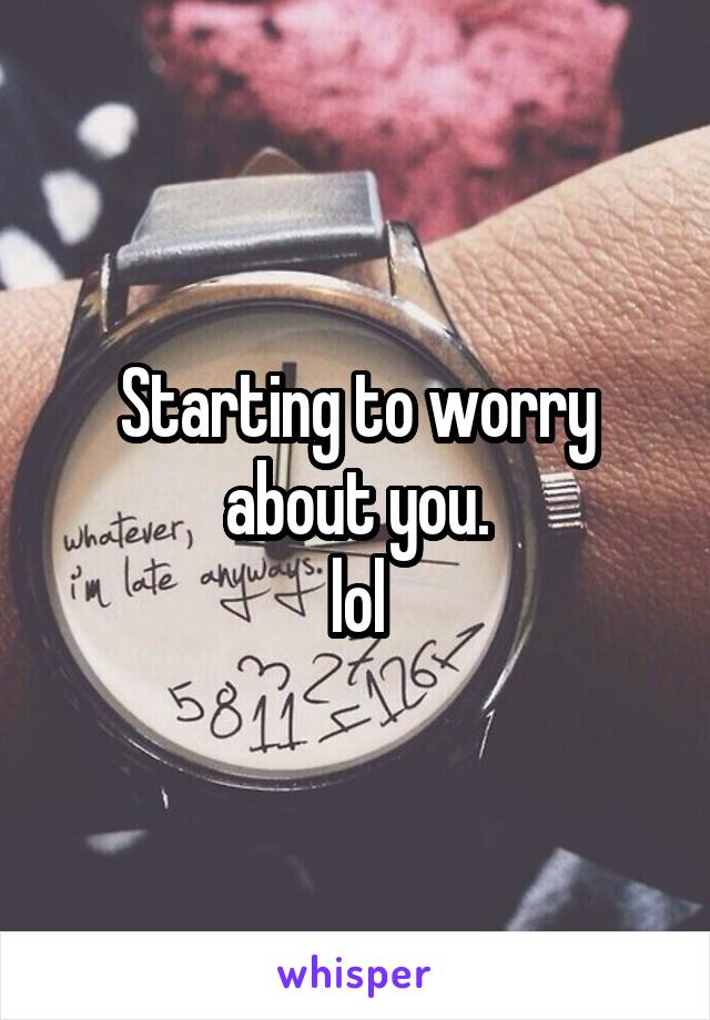 Starting to worry about you.
lol