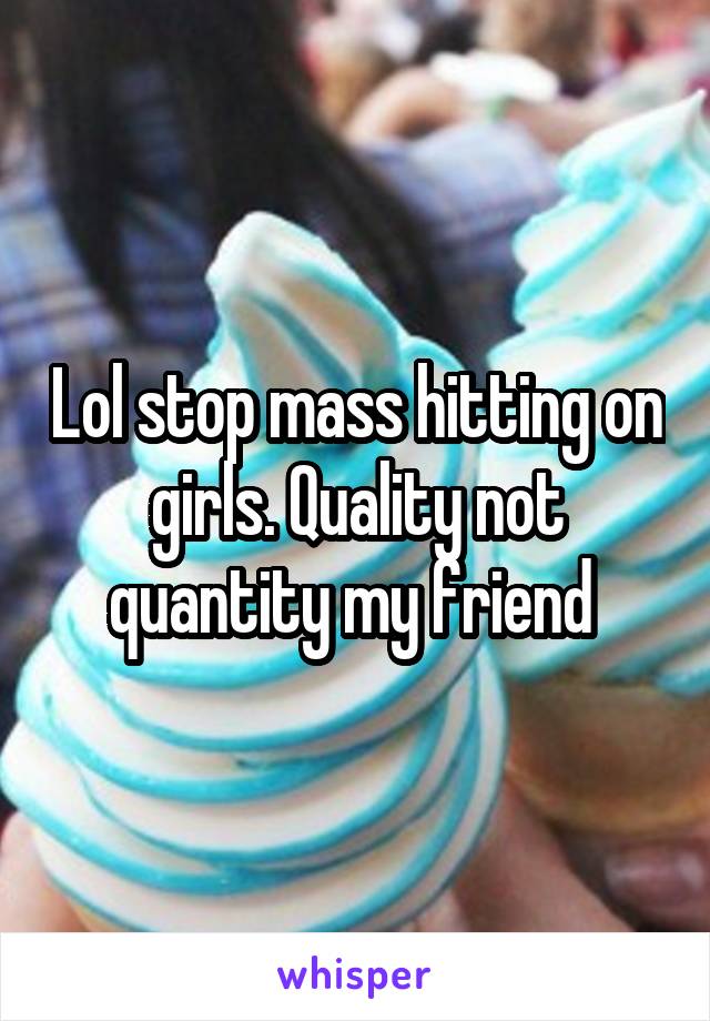 Lol stop mass hitting on girls. Quality not quantity my friend 