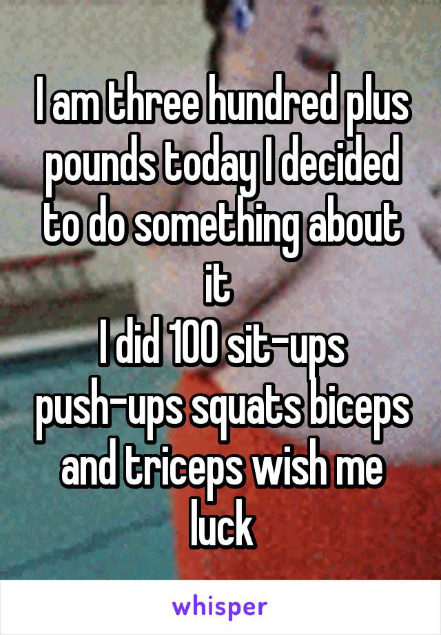 I am three hundred plus pounds today I decided to do something about it 
I did 100 sit-ups push-ups squats biceps and triceps wish me luck