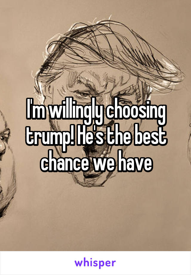 I'm willingly choosing trump! He's the best chance we have