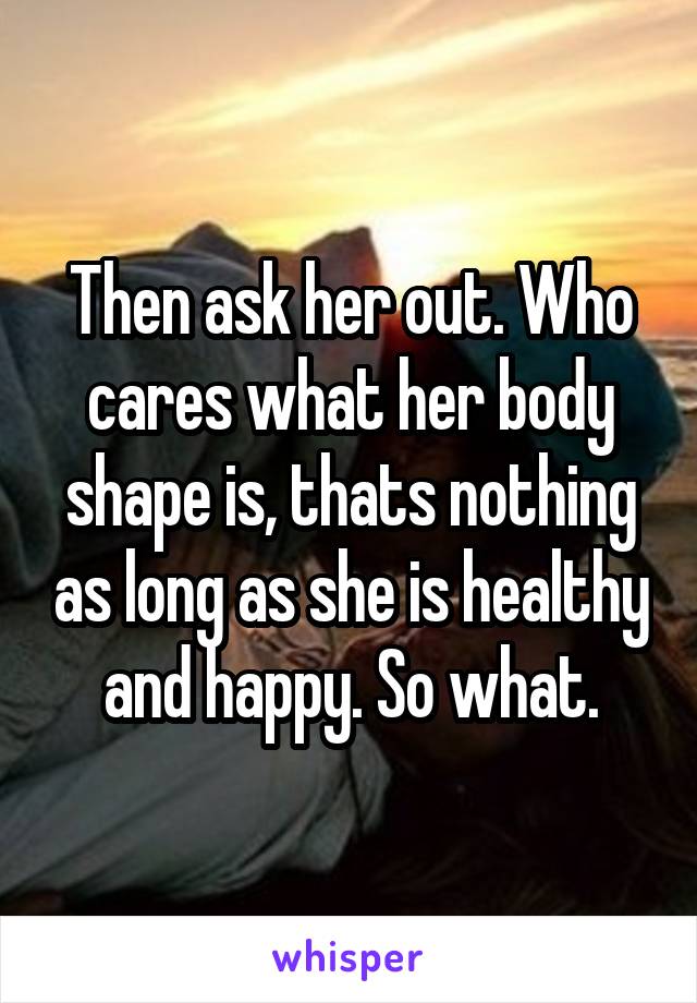 Then ask her out. Who cares what her body shape is, thats nothing as long as she is healthy and happy. So what.