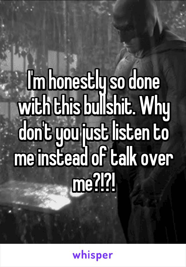 I'm honestly so done with this bullshit. Why don't you just listen to me instead of talk over me?!?!