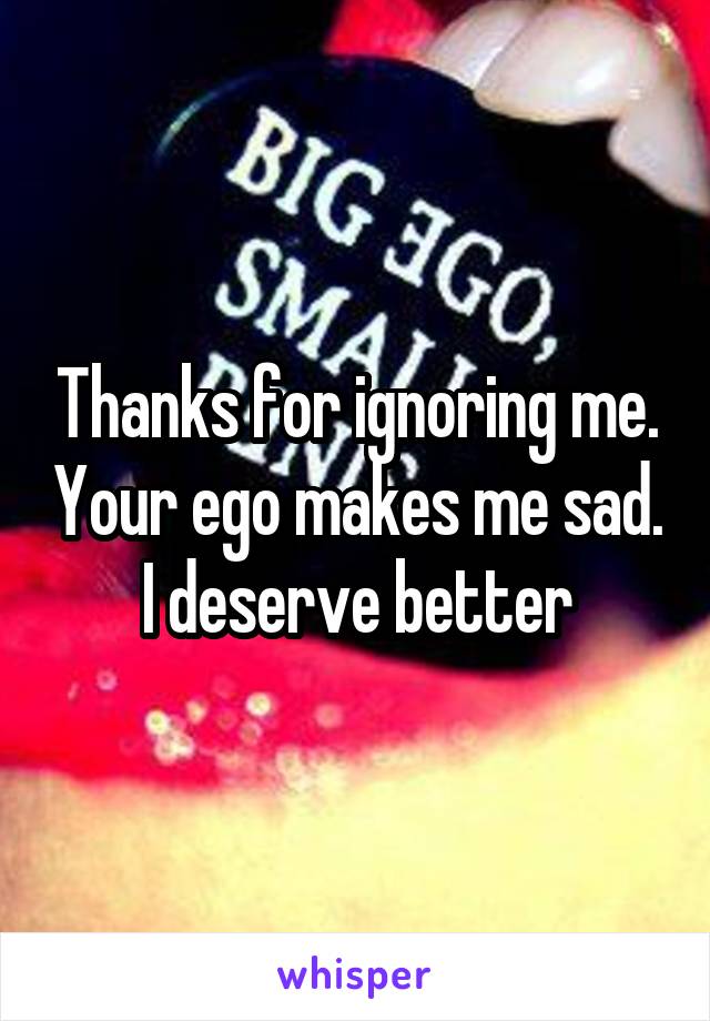 Thanks for ignoring me. Your ego makes me sad. I deserve better