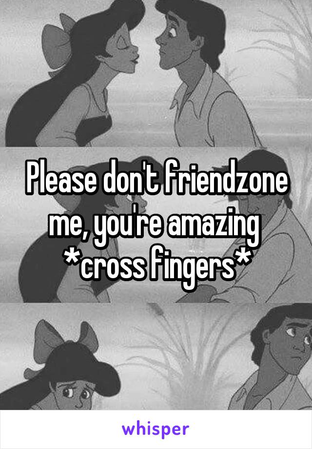 Please don't friendzone me, you're amazing 
*cross fingers*
