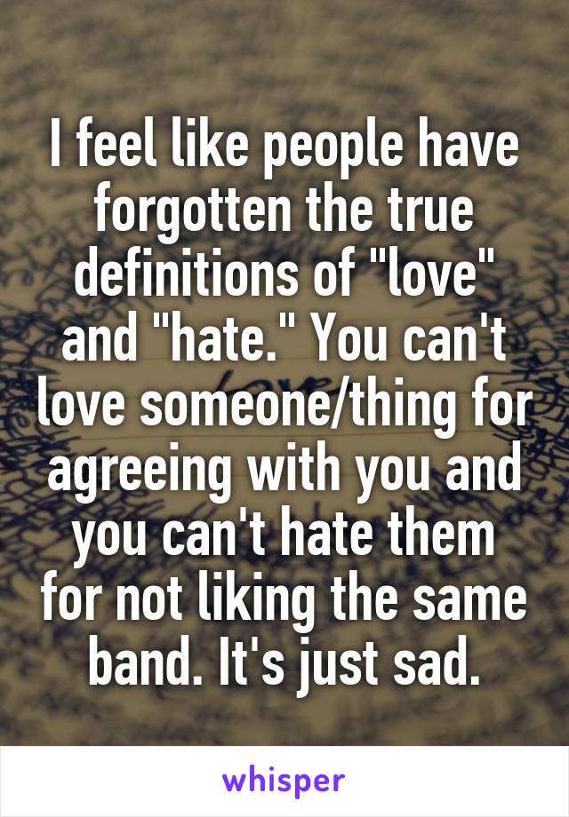 I feel like people have forgotten the true definitions of "love" and "hate." You can't love someone/thing for agreeing with you and you can't hate them for not liking the same band. It's just sad.