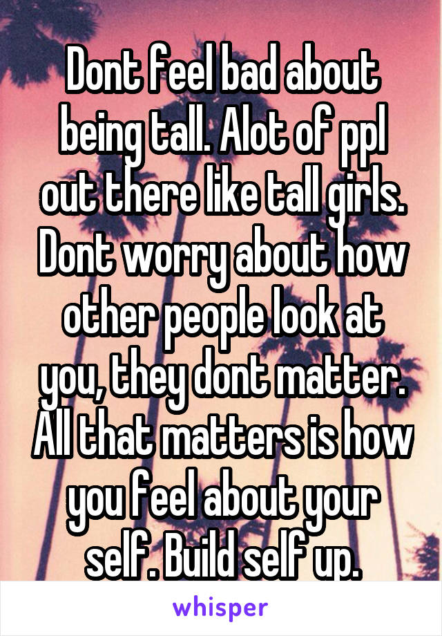 Dont feel bad about being tall. Alot of ppl out there like tall girls. Dont worry about how other people look at you, they dont matter. All that matters is how you feel about your self. Build self up.
