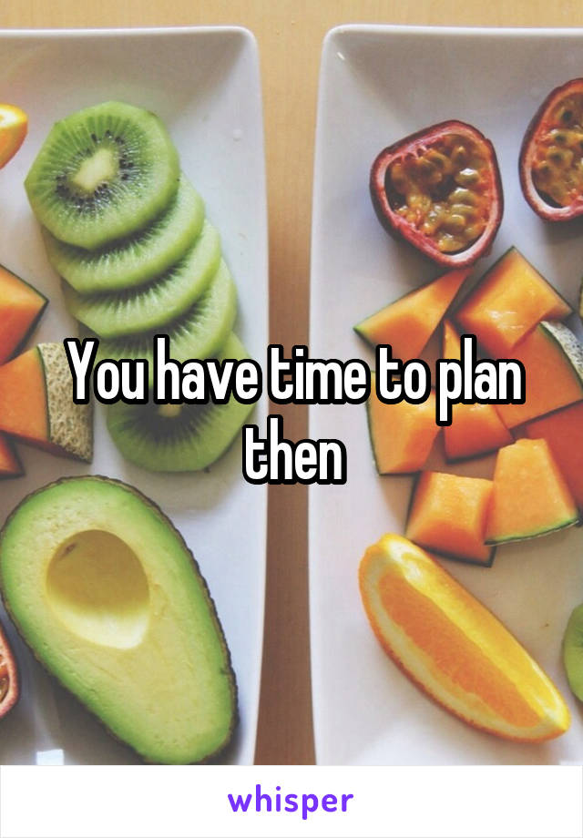 You have time to plan then