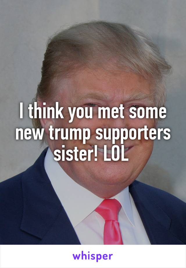I think you met some new trump supporters sister! LOL 