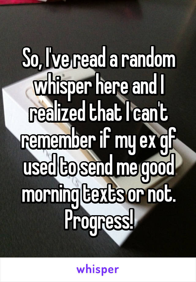 So, I've read a random whisper here and I realized that I can't remember if my ex gf used to send me good morning texts or not.
Progress!