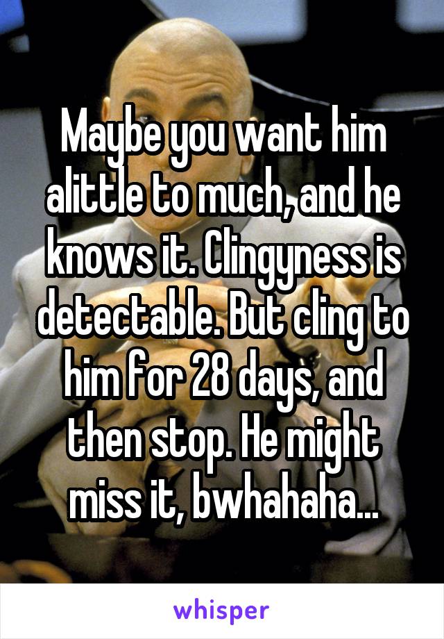 Maybe you want him alittle to much, and he knows it. Clingyness is detectable. But cling to him for 28 days, and then stop. He might miss it, bwhahaha...