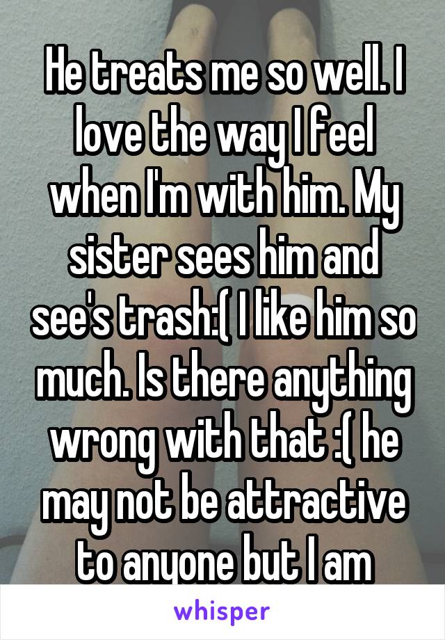 He treats me so well. I love the way I feel when I'm with him. My sister sees him and see's trash:( I like him so much. Is there anything wrong with that :( he may not be attractive to anyone but I am
