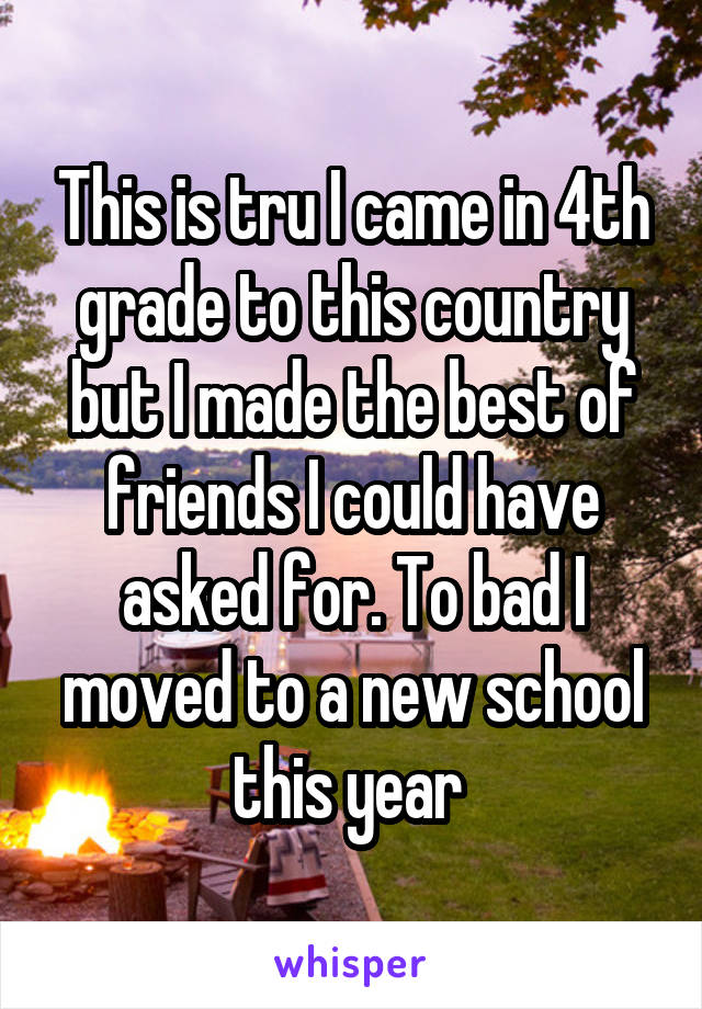 This is tru I came in 4th grade to this country but I made the best of friends I could have asked for. To bad I moved to a new school this year 