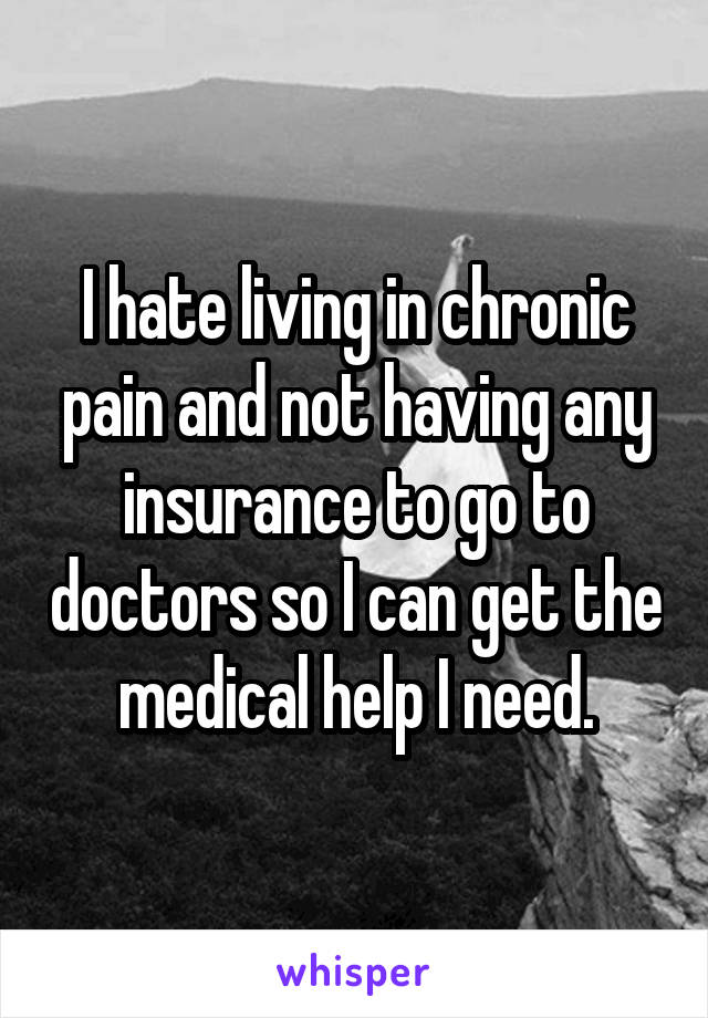 I hate living in chronic pain and not having any insurance to go to doctors so I can get the medical help I need.
