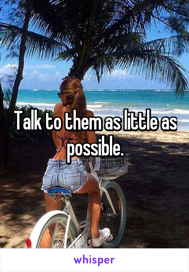 Talk to them as little as possible.