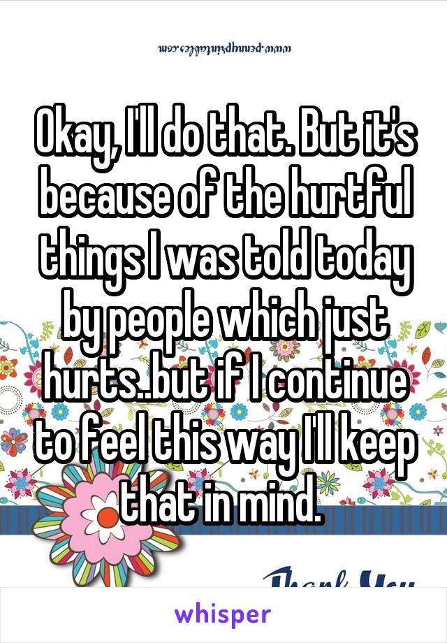 Okay, I'll do that. But it's because of the hurtful things I was told today by people which just hurts..but if I continue to feel this way I'll keep that in mind. 