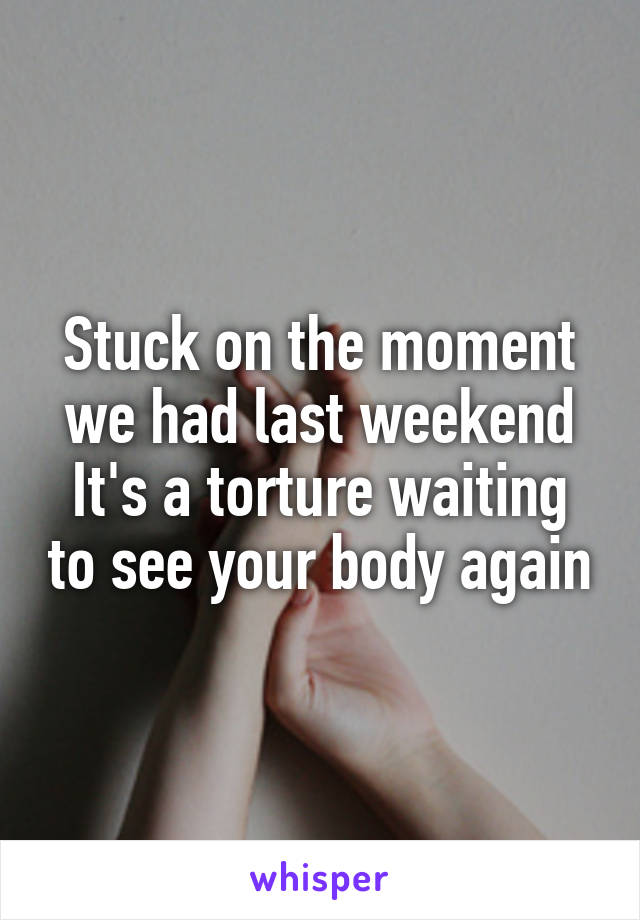 Stuck on the moment we had last weekend
It's a torture waiting to see your body again