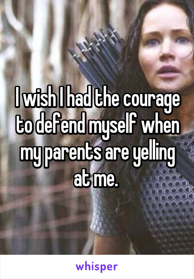 I wish I had the courage to defend myself when my parents are yelling at me. 