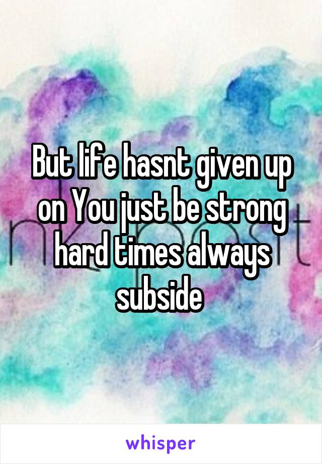 But life hasnt given up on You just be strong hard times always subside 