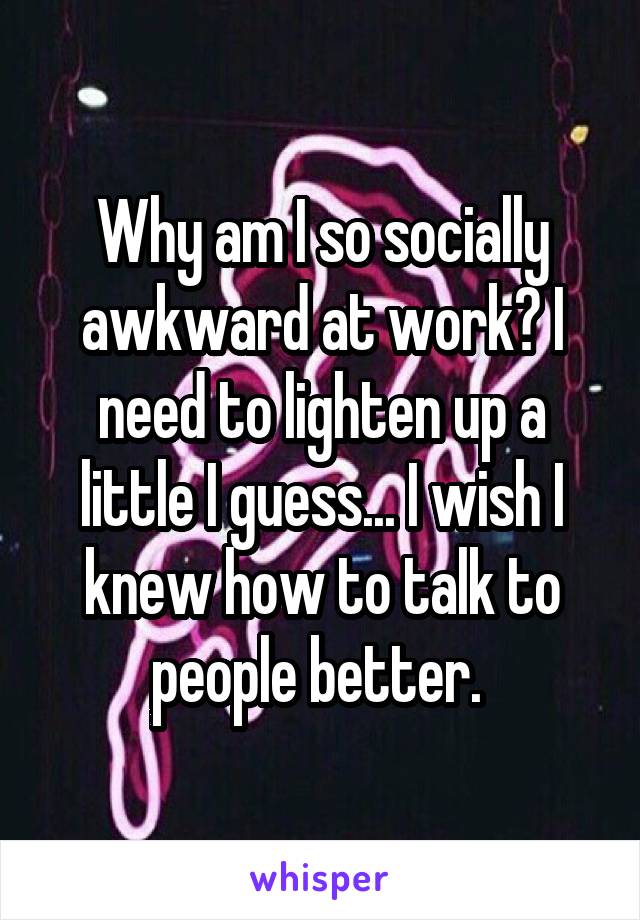 Why am I so socially awkward at work? I need to lighten up a little I guess... I wish I knew how to talk to people better. 