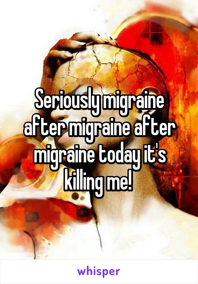Seriously migraine after migraine after migraine today it's killing me! 