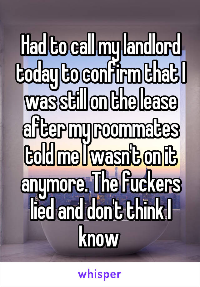 Had to call my landlord today to confirm that I was still on the lease after my roommates told me I wasn't on it anymore. The fuckers lied and don't think I know 