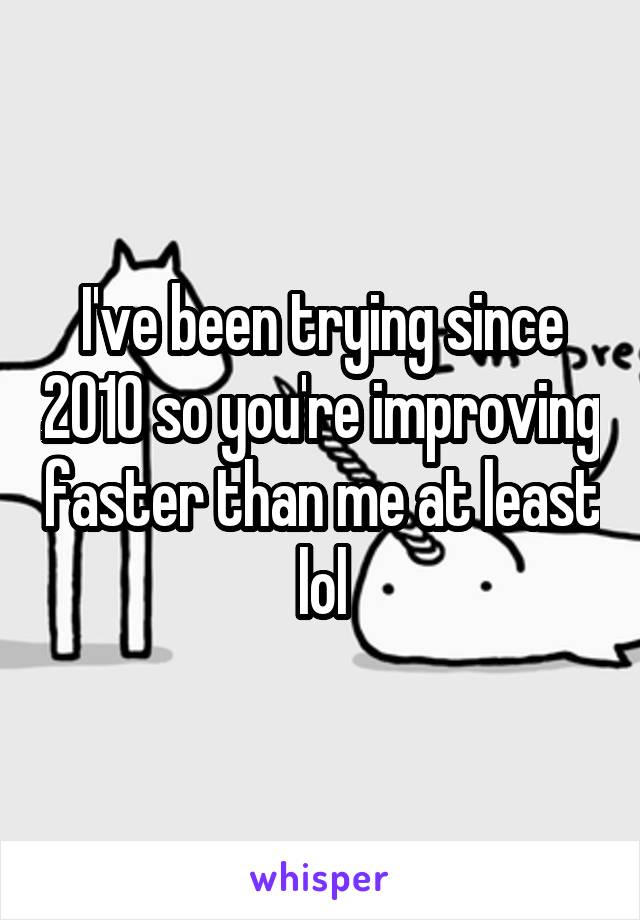 I've been trying since 2010 so you're improving faster than me at least lol