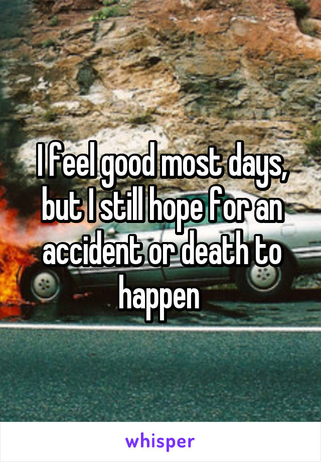 I feel good most days, but I still hope for an accident or death to happen 