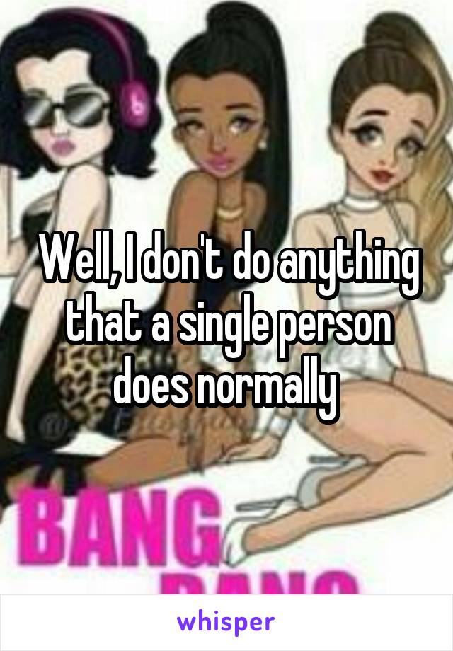 Well, I don't do anything that a single person does normally 