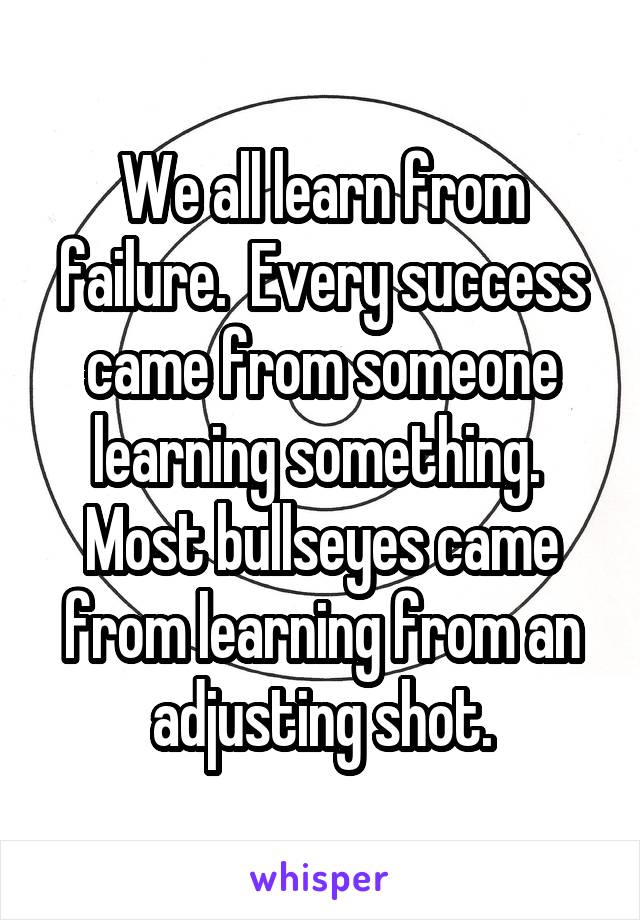 We all learn from failure.  Every success came from someone learning something.  Most bullseyes came from learning from an adjusting shot.