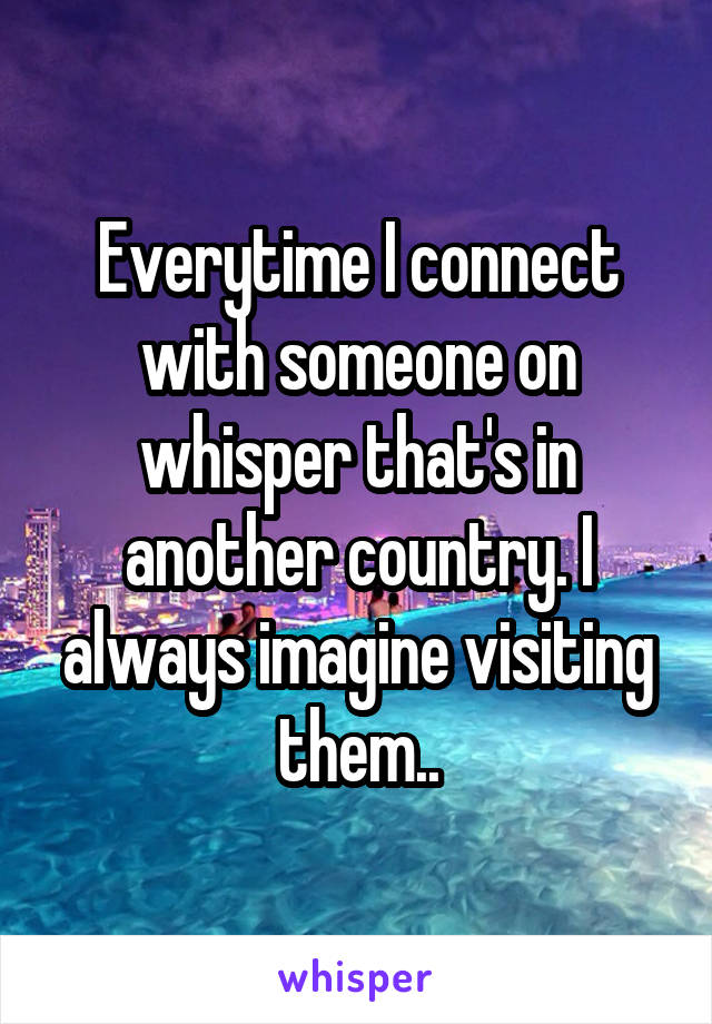 Everytime I connect with someone on whisper that's in another country. I always imagine visiting them..