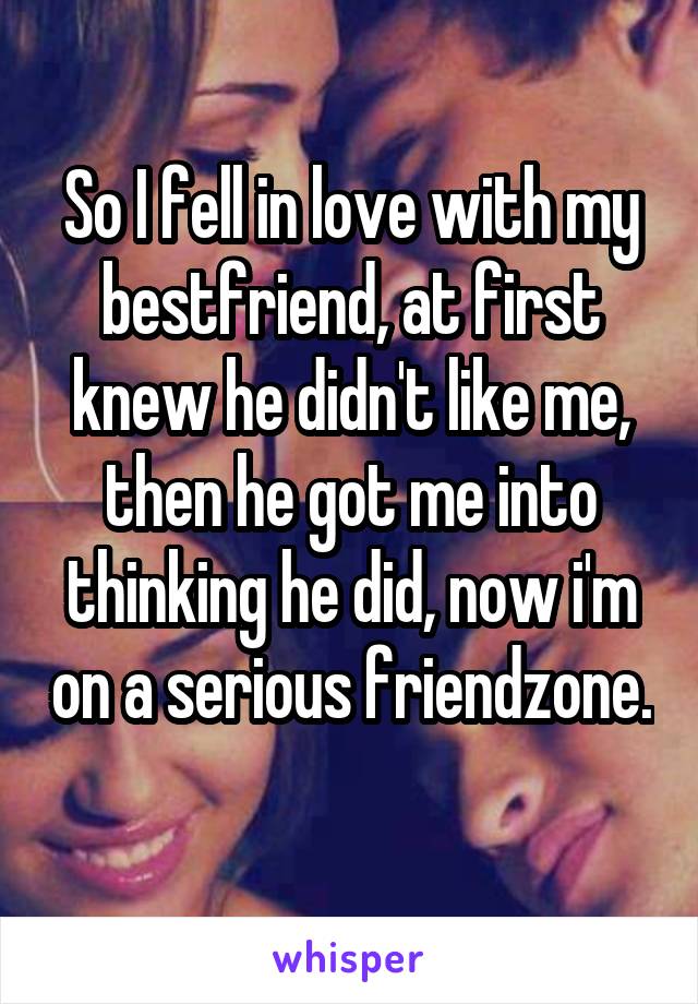 So I fell in love with my bestfriend, at first knew he didn't like me, then he got me into thinking he did, now i'm on a serious friendzone.
