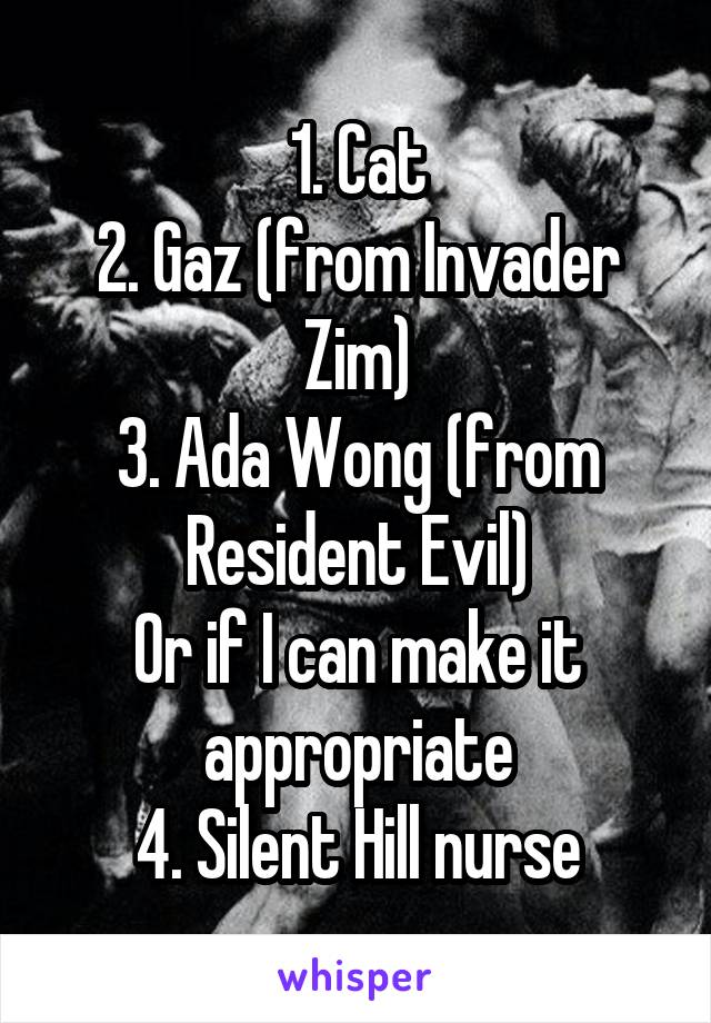 1. Cat
2. Gaz (from Invader Zim)
3. Ada Wong (from Resident Evil)
Or if I can make it appropriate
4. Silent Hill nurse