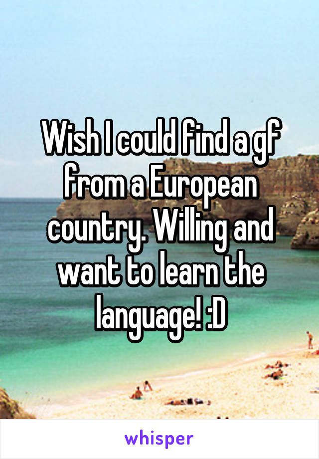 Wish I could find a gf from a European country. Willing and want to learn the language! :D