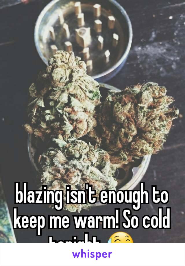 blazing isn't enough to keep me warm! So cold tonight 😅