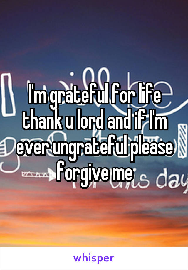 I'm grateful for life thank u lord and if I'm ever ungrateful please forgive me