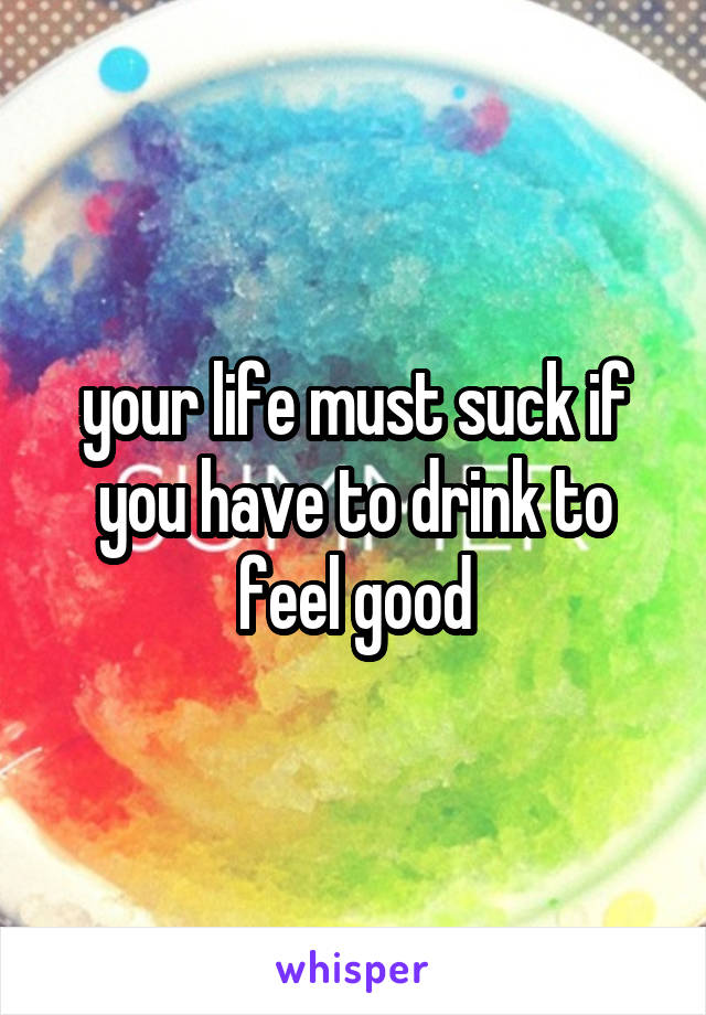 your life must suck if you have to drink to feel good