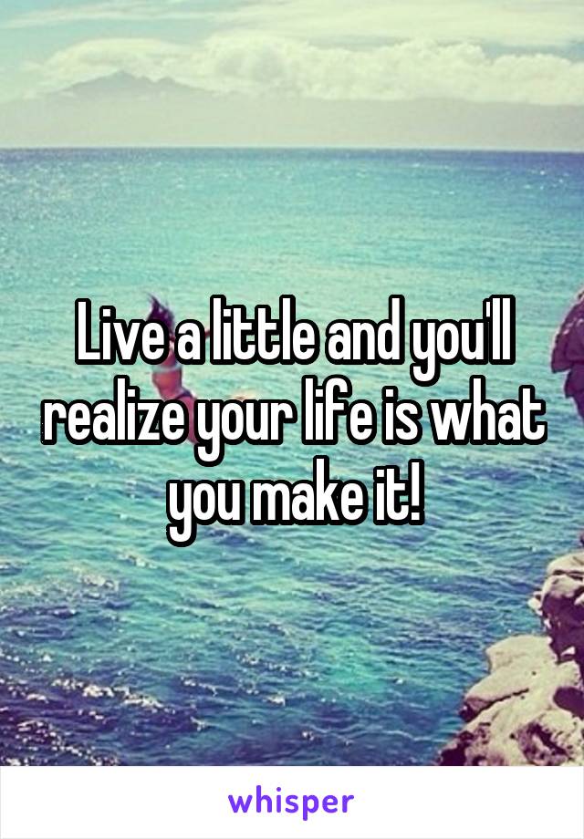 Live a little and you'll realize your life is what you make it!