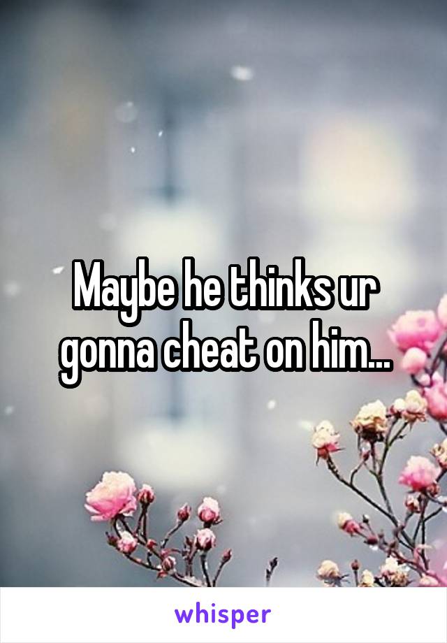 Maybe he thinks ur gonna cheat on him...