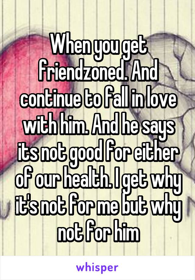 When you get friendzoned. And continue to fall in love with him. And he says its not good for either of our health. I get why it's not for me but why not for him