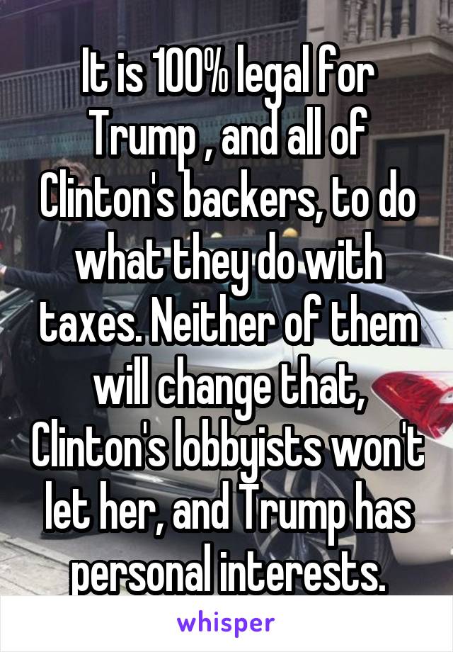 It is 100% legal for Trump , and all of Clinton's backers, to do what they do with taxes. Neither of them will change that, Clinton's lobbyists won't let her, and Trump has personal interests.